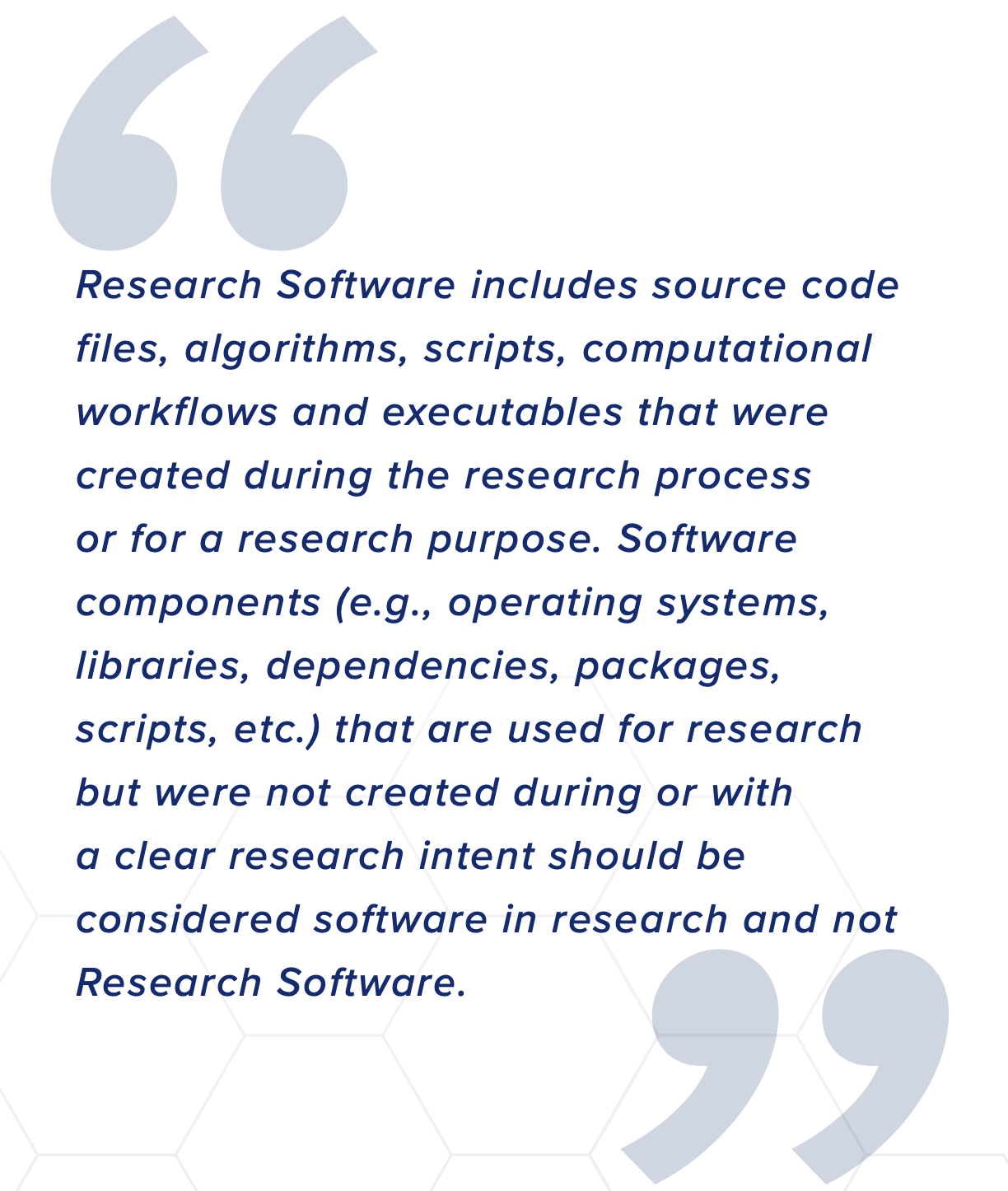 Quote: Research Software includes source code files, algorithms, scripts, computational workflows and executables that were created during the research process or for a research purpose. Software components (e.g., operating systems, libraries, dependencies, packages, scripts, etc.) that are used for research but were not created during or with a clear research intent should be considered software in research and not Research Software.